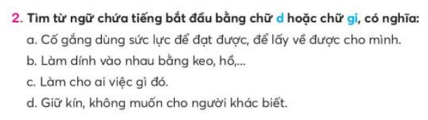 BÀI 3: ĐÔI BẠN (TIẾT 8 – 11)TIẾT 10KHỞI ĐỘNG- GV cho HS ôn thuộc lòng đoạn viết Đôi bạn trả lời 1 – 2 câu hỏi về nội dung đoạn viết.B. HOẠT ĐỘNG HÌNH THÀNH KIẾN THỨC1. Phân biệt d/gi- GV hướng dẫn HS đọc yêu cầu BT 2 và các câu gợi ý. -GV cho HS tìm tử ngữ chứa tiếng bắt đầu bằng d hoặc gi có nghĩa phù hợp với gợi ý trong nhóm đối.- GV cho HS viết từ ngữ tìm được vào VBT Sản phẩm dự kiến:a. giành, b. dán, c. giúp, d. giải.2. Phân biệt r/ d/ gi hoặc v/ d/ gi- GV hướng dẫn HS xác định  yêu cầu BT (3) và các tiếng, từ cho trước để chọn BT phương ngữ phân biệt r/ d/ gi hoặc v/ d/ gi phù hợp để thực hiện.-GV cho HS tìm trong nhóm đối chọn tiếng trong ngoặc đơn phù hợp với mỗi chỗ trống, có thể làm vào VBT Sản phẩm dự kiến:a. dải lụa, giải thưởng, rải sỏi, tiếng rao, giao hàng, đồng dao; b. vành nón, dành dụm, giành chiến thắng, giang sơn, vang dội, dang tay TIẾT 11