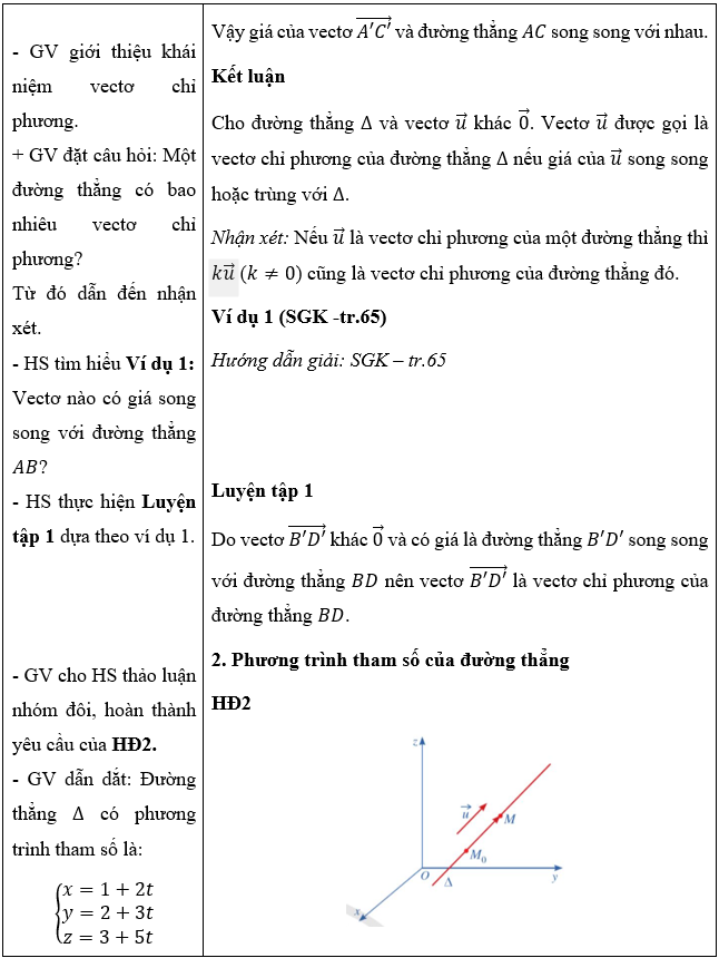 CHƯƠNG V: PHƯƠNG TRÌNH MẶT PHẲNG, ĐƯỜNG THẲNG, MẶT CẦU TRONG KHÔNG GIANBÀI 1: PHƯƠNG TRÌNH MẶT PHẲNG (5 TIẾT)I. MỤC TIÊU                          1. Về kiến thứcSau bài học này, HS sẽ:Nhận biết được phương trình mặt phẳng.Viết phương trình mặt phẳng trong các trường hợp: qua một điểm và biết vectơ pháp tuyến, qua một điểm và biết cặp vectơ chỉ phương, qua ba điểm không thẳng hàng.Nhận biết hai mặt phẳng song song, hai mặt phẳng vuông góc.Tính khoảng cách từ một điểm đến một mặt phẳng.Vận dụng kiến thức về phương trình mặt phẳng, công thức tính khoảng cách từ một điểm đến một mặt phẳng vào một số bài toán liên quan đến thực tiễn.2. Về năng lựcNăng lực chung:Năng lực tự chủ và tự học: Chủ động tìm tòi, khám phá kiến thức mới.Năng lực giao tiếp và hợp tác: Có thái độ tôn trọng thầy cô, bạn bè trong trong bày, thảo luận và làm việc nhóm.Năng lực giải quyết vấn đề và sáng tạo: Giải quyết được các vấn đề trong thực tiễn một cách sáng tạo.Năng lực riêng:Năng lực tư duy và lập luận toán học: So sánh, phân tích dữ liệu, phân tích, lập luận để giải thích được khái niệm phương trình mặt phẳng.Năng lực mô hình hóa toán học: Xác định được điểm, biểu diễn được vectơ xuất hiện trong bài toán thực tiễn.Năng lực giải quyết vấn đề toán học: Tính khoảng cách từ một điểm đến một mặt phẳng.Năng lực giao tiếp toán học: Đọc, hiểu thông tin toán học.Năng lực sử dụng công cụ, phương tiện học toán: Sử dụng được máy tính cầm tay.3. Về phẩm chấtChăm chỉ: Chủ động, kiên trì thực hiện nhiệm vụ thu thập các dữ liệu để khám phá vấn đề.Trung thực: Có ý thức báo cáo các kết quả đã thu thập chính xác, khách quan.Trách nhiệm: Tự giác hoàn thành công việc thu thập các dữ liệu bản thân được phân công, phối hợp với thành viên trong nhóm để hoàn thành nhiệm vụ.II. THIẾT BỊ DẠY HỌC VÀ HỌC LIỆU1. Đối với GV:  SGK, Tài liệu giảng dạy, giáo án, đồ dùng dạy học.2. Đối với HS: SGK, SBT, vở ghi, giấy nháp, đồ dùng học tập (bút, thước...), bảng nhóm, bút viết bảng nhóm.III. TIẾN TRÌNH DẠY HỌCA. HOẠT ĐỘNG KHỞI ĐỘNG (MỞ ĐẦU)a) Mục tiêu:- Tạo hứng thú, thu hút HS tìm hiểu nội dung bài học.b) Nội dung: HS đọc tình huống mở đầu, suy nghĩ trả lời câu hỏi.c) Sản phẩm: HS đưa ra được nhận định ban đầu về câu hỏi mở đầu.d) Tổ chức thực hiện: Bước 1: Chuyển giao nhiệm vụ:- GV yêu cầu HS đọc tình huống mở đầu:Người ta muốn sản xuất một chi tiết máy được cắt ra từ một ống trụ thép gia công cơ khí chính xác (Hình 1). Để làm chi tiết máy đó, người ta cần xác định phương trình của mặt cắt trong một hệ tọa độ thích hợp và đưa những dữ liệu đó vào hệ thống máy tính điều khiển các máy gia công cơ khí kĩ thuật số.Trong không gian vơi hệ tọa độ , phương trình của mặt phẳng là gì? Làm thế nào để lập được phương trình của mặt phẳng?Bước 2: Thực hiện nhiệm vụ: HS quan sát và chú ý lắng nghe, thảo luận nhóm đôi hoàn thành yêu cầu.Bước 3: Báo cáo, thảo luận: GV gọi một số HS trả lời, HS khác nhận xét, bổ sung.Bước 4: Kết luận, nhận định: GV đánh giá kết quả của HS, trên cơ sở đó dẫn dắt HS vào bài học mới: “Trong chương này, chúng ta sẽ tìm hiểu những nội dung sau: phương trình mặt phẳng trong không gian; phương trình đường thẳng trong không gian; phương trình mặt cầu trong không gian. Hôm nay chúng ta sẽ học đơn vị kiến thức đầu tiên, phương trình mặt phẳng.”.Bài mới: Phương trình mặt phẳng.B. HÌNH THÀNH KIẾN THỨC MỚIHoạt động 1: Vectơ pháp tuyến. Cặp vectơ chỉ phương của mặt phẳnga) Mục tiêu: Nhận biết được vectơ pháp tuyến, vectơ chỉ phương của mặt phẳng.b) Nội dung: HS đọc SGK, nghe giảng, thực hiện các nhiệm vụ được giao, suy nghĩ trả lời câu hỏi, thực hiện các HĐ1, 2, 3, Luyện tập 1; 2; 3 và các ví dụ.c) Sản phẩm: HS hình thành được kiến thức bài học, câu trả lời của HS cho các câu hỏi. HS nhận biết khái niệm vectơ pháp tuyến, vectơ chỉ phương.d) Tổ chức thực hiện:HĐ CỦA GV VÀ HSSẢN PHẨM DỰ KIẾNBước 1: Chuyển giao nhiệm vụ:  - HS trả lời HĐ1.      - GV dẫn dắt:   được gọi là một vectơ pháp tuyến của mặt phẳng . Từ đó, giới thiệu khái niệm vectơ pháp tuyến.    - GV đặt câu hỏi: Một mặt phẳng có bao nhiêu vectơ pháp tuyến? Từ đó dẫn đến nhận xét.- GV cho HS thực hiện Ví dụ 1:Vectơ nào vuông góc với mặt phẳng ?- HS thực hiện Luyện tập 1.         - HS trả lời HĐ2.           - GV giới thiệu cho HS khái niệm cặp vectơ chỉ phương. - HS tìm hiểu Ví dụ 2. - HS thực hiện Luyện tập 2:     - HS thảo luận nhóm đôi, hoàn thành HĐ3.+ Tìm vectơ  sao cho .+ Vectơ  có vuông góc với mặt phẳng  không?  - GV đưa công thức xác định vectơ pháp tuyến từ tích có hướng của hai cặp vectơ chỉ phương. HS tìm hiểu Ví dụ 3. HS áp dụng Nhận xét ở mục 1, thực hiện Luyện tập 3.Bước 2: Thực hiện nhiệm vụ: - HS theo dõi SGK, chú ý nghe, tiếp nhận kiến thức, hoàn thành các yêu cầu, thảo luận nhóm.- GV quan sát hỗ trợ.Bước 3: Báo cáo, thảo luận: - HS giơ tay phát biểu, lên bảng trình bày- Một số HS khác nhận xét, bổ sung cho bạn. Bước 4: Kết luận, nhận định: GV tổng quát lưu ý lại kiến thức trọng tâm và yêu cầu HS ghi chép đầy đủ vào vở.I. Vectơ pháp tuyến. Cặp vectơ chỉ phương của mặt phẳng1. Vectơ pháp tuyếnHĐ1:Giá của vectơ  là đường thẳng .Vì  là hình hộp chữ nhật nên .Vậy giá của vectơ  vuông góc với mặt phẳng Khái niệmCho mặt phẳng . Nếu vectơ khác  và có giá vuông góc với mặt phẳng  thì  được gọi là vectơ pháp tuyến của mặt phẳng .Vectơ  là một vectơ pháp tuyến của mặt phẳng .Nhận xét: Nếu  là vectơ pháp tuyến của một mặt phẳng thì  cũng là vectơ pháp tuyến của mặt phẳng đó.Ví dụ 1 (SGK -tr.51)Hướng dẫn giải: SGK – tr.51 Luyện tập 1a) Vectơ  có giá là trục  và  nên  là một vectơ pháp tuyến của mặt phẳng .b) Vectơ  có giá là trục  và  nên  là một vectơ pháp tuyến của mặt phẳng .2. Cặp vectơ chỉ phươngHĐ2           + Vì  là hình hộp nên hai đường thẳng  và  chéo nhau. Do đó, hai vectơ  không cùng phương.+ Vì  nên giá của vectơ  nằm trong mặt phẳng .+ Vì  nên giá của vectơ song song mặt phẳng .Kết luậnCho mặt phẳng . Hai vectơ không cùng phương có giá song song hoặc nằm trong mặt phẳng  được gọi là cặp vectơ chỉ phương của mặt phẳng Ví dụ 2 (SGK -tr.51)Hướng dẫn giải: SGK – tr.52Luyện tập 2+ Do hai vectơ  không cùng phương và có giá cùng nằm trong mặt phẳng  nên  là cặp vectơ chỉ phương của mặt phăng .+ Do hai vectơ  không cùng phương và có giá cùng nằm trong mặt phẳng  nên  là cặp vectơ chỉ phương của mặt phăng .+ Do hai vectơ  không cùng phương và có giá cùng nằm trong mặt phẳng  nên  là cặp vectơ chỉ phương của mặt phăng .3. Xác định vectơ pháp tuyến của mặt phẳng khi biết cặp vectơ chỉ phươngHĐ3a) Xét vectơ  có:;.Vậy  vuông góc với cả hai vectơ và .b) Vì  vuông góc với cả hai vectơ và có nghĩa là giá của nó vuông góc với hai đường thẳng cắt nhau của mặt phẳng .Suy ra giá của vectơ  vuông góc với mặt phẳng .Mà , do đó vectơ  là một vectơ pháp tuyến của mặt phẳng . Kết luậnNếu hai vectơ  là cặp vectơ chỉ phương của mặt phẳng  thì  là một vectơ pháp tuyến của mặt phẳng .Ví dụ 3 (SGK -tr.52)Hướng dẫn giải: SGK – tr.52Luyện tập 3Ta có Do đó vectơ  vuông góc với cả hai vectơ  và . Vậy vectơ  cũng là một vectơ pháp tuyến của mặt phẳng .  ----------------------------------------------------------- Còn tiếp ----------------------Ngày soạn:.../.../...Ngày dạy:.../.../... CHƯƠNG V: PHƯƠNG TRÌNH MẶT PHẲNG, ĐƯỜNG THẲNG, MẶT CẦU TRONG KHÔNG GIANBÀI 2: PHƯƠNG TRÌNH ĐƯỜNG THẲNG (5 TIẾT)I. MỤC TIÊU 1. Về kiến thứcSau bài học này, HS sẽ:Nhận biết được các phương trình tham số, chính tắc của đường thẳng.Viết được phương trình đường thẳng đi qua một điểm và biết vectơ chỉ phương.Viết được phương trình đường thẳng đi qua hai điểm.Nhận biết vị trí tương đối của hai đường thẳng.Vận dụng kiến thức về phương trình đường thẳng, vị trí tương đối về phương trình đường thẳng, vị trí tương đối giữa hai đường thẳng vào một số bài toán liên quan đến thực tiễn.Tính góc giữa hai đường thẳng, góc giữa đường thẳng với mặt phẳng, góc giữa hai mặt phẳng.Vận dụng kiến thức về góc vào một số bài toán liên quan đến thực tiễn.2. Về năng lựcNăng lực chung:Năng lực tự chủ và tự học: Chủ động tìm tòi, khám phá kiến thức mới.Năng lực giao tiếp và hợp tác: Có thái độ tôn trọng thầy cô, bạn bè trong trong bày, thảo luận và làm việc nhóm.Năng lực giải quyết vấn đề và sáng tạo: Giải quyết được các vấn đề trong thực tiễn một cách sáng tạo.Năng lực riêng:Tư duy và lập luận toán học: So sánh, phân tích dữ liệu, phân tích, lập luận để giải thích được khái niệm được các phương trình tham số, chính tắc của đường thẳng.Mô hình hóa toán học: mô tả các dữ kiện bài toán thực tế, giải quyết bài toán liên quan đến phương trình đường thẳng và góc trong không gian.Giải quyết vấn đề toán học: viết được phương trình đường thẳng, xác định được vị trí tương đối của hai đường thẳng trong không gian; Tính góc giữa hai đường thẳng, góc giữa đường thẳng với mặt phẳng, góc giữa hai mặt phẳng. Giao tiếp toán học: đọc, hiểu thông tin toán học.3. Về phẩm chấtChăm chỉ: Chủ động, kiên trì thực hiện nhiệm vụ thu thập các dữ liệu để khám phá vấn đề.Trung thực: Có ý thức báo cáo các kết quả đã thu thập chính xác, khách quan.Trách nhiệm: Tự giác hoàn thành công việc thu thập các dữ liệu bản thân được phân công, phối hợp với thành viên trong nhóm để hoàn thành nhiệm vụ.II. THIẾT BỊ DẠY HỌC VÀ HỌC LIỆU1. Đối với GV:  SGK, Tài liệu giảng dạy, giáo án, đồ dùng dạy học, laptop, ppt.2. Đối với HS: SGK, SBT, vở ghi, giấy nháp, đồ dùng học tập (bút, thước...), bảng nhóm, bút viết bảng nhóm.III. TIẾN TRÌNH DẠY HỌCA. HOẠT ĐỘNG KHỞI ĐỘNG (MỞ ĐẦU)a) Mục tiêu: Gợi động cơ, tạo hứng thú, thu hút HS tìm hiểu nội dung bài học.b) Nội dung: HS đọc tình huống mở đầu, suy nghĩ trả lời câu hỏi về tọa độ của vectơ.c) Sản phẩm: HS đưa ra được nhận định ban đầu về câu hỏi mở đầu.d) Tổ chức thực hiện: Bước 1: Chuyển giao nhiệm vụ:- GV yêu cầu HS đọc tình huống mở đầu:Cầu Bãi Cháy nối Hòn Gai và Bãi Cháy (Quảng Ninh). Dây cáp   của cầu gợi nên hình ảnh đường thẳng trong không gian với hệ tọa độ  (Hình 22).Trong hệ tọa độ , phương trình của đường thẳng là gì? Làm thế nào để lập được phương trình đường thẳng?Bước 2: Thực hiện nhiệm vụ: HS quan sát và chú ý lắng nghe, thảo luận nhóm đôi hoàn thành yêu cầu.Bước 3: Báo cáo, thảo luận: GV gọi một số HS trả lời, HS khác nhận xét, bổ sung.Bước 4: Kết luận, nhận định: GV đánh giá kết quả của HS, trên cơ sở đó dẫn dắt HS vào bài học mới: “Để viết phương trình đường thẳng trong  thì chúng ta cần biết vectơ chỉ phương và một điểm thuộc đường thẳng đó. Phương trình đường thẳng trong không gian có giống như vậy không, bài học hôm nay sẽ trả lời câu hỏi đó.”.Bài mới: Phương trình đường thẳng.B. HÌNH THÀNH KIẾN THỨC MỚIHoạt động 1: Phương trình đường thẳnga) Mục tiêu: Nhận biết vectơ chỉ phương của đường thẳng.Nhận biết được các phương trình tham số, chính tắc của đường thẳng.Viết được phương trình đường thẳng đi qua một điểm và biết vectơ chỉ phương.Viết được phương trình đường thẳng đi qua hai điểm.b) Nội dung: HS đọc SGK, nghe giảng, thực hiện các nhiệm vụ được giao, suy nghĩ trả lời câu hỏi, thực hiện các HĐ1, 2,3, 4 Luyện tập 1; 2; 3, 4 và các ví dụ.c) Sản phẩm: HS hình thành được kiến thức bài học, câu trả lời của HS cho các câu hỏi. HS nhận biết và viết được phương trình đường thẳng.d) Tổ chức thực hiện:----------------------------------------------------------- Còn tiếp ---------------------- II. TRẮC NGHIỆM KÌ 2 TOÁN 12 CÁNH DIỀUPhiếu trắc nghiệm Toán 12 cánh diều Bài 1: Nguyên hàmPhiếu trắc nghiệm Toán 12 cánh diều Bài 2: Nguyên hàm của một số hàm số sơ cấpPhiếu trắc nghiệm Toán 12 cánh diều Bài 3: Tích phânPhiếu trắc nghiệm Toán 12 cánh diều Bài 4: Ứng dụng hình học của tích phânPhiếu trắc nghiệm Toán 12 cánh diều Bài tập cuối chương IVPhiếu trắc nghiệm Toán 12 cánh diều Hoạt động thực hành và trải nghiệm Chủ đề 2: Thực hành tạo đồng hồ Mặt trờiPhiếu trắc nghiệm Toán 12 cánh diều Bài 1: Phương trình mặt phẳngPhiếu trắc nghiệm Toán 12 cánh diều Bài 2: Phương trình đường thẳngPhiếu trắc nghiệm Toán 12 cánh diều Bài 3: Phương trình mặt cầuPhiếu trắc nghiệm Toán 12 cánh diều Bài tập cuối chương VPhiếu trắc nghiệm Toán 12 cánh diều Bài 1: Xác suất có điều kiệnPhiếu trắc nghiệm Toán 12 cánh diều Bài 2: Công thức xác suất toàn phần. Công thức BayesPhiếu trắc nghiệm Toán 12 cánh diều Bài tập cuối chương VI CHƯƠNG IV. NGUYÊN HÀM. TÍCH PHÂNBÀI 1: NGUYÊN HÀM A. TRẮC NGHIỆM NHIỀU ĐÁP ÁN LỰA CHỌN1. NHẬN BIẾT (6 CÂU)Câu 1: Mệnh đề nào sau đây sai?A. Nếu  là một nguyên hàm của  trên  và  là hằng số thì .B. Mọi hàm số liên tục trên  đều có nguyên hàm trên .C.  là một nguyên hàm của  trên . D. Câu 2: Cho hai hàm số  là hàm số liên tục, có  lần lượt là nguyên hàm của . Xét các mệnh đề sau:(I)  là một nguyên hàm của (II)  là một nguyên hàm của .(III)  là một nguyên hàm của Số mệnh đề đúng là:A. 1.B. C. D. .Câu 3: Trong các khẳng định sau, khẳng định nào sai?A. B. Nếu  và  đều là nguyên hàm của hàm số  thì  là hằng số.C.  là một nguyên hàm của .D.  là một nguyên hàm của .Câu 4: Mệnh đề nào sau đây sao?A. với mọi hằng số  và với mọi hàm số  liên tục trên .B. , với mọi hàm số  liên tục trên .C. , với mọi hàm số  liên tục trên .D.  với mọi hàm số  có đạo hàm trên .Câu 5: Cho hàm số  xác định trên  và  là một nguyên hàm của  trên . Khẳng định nào dưới đây đúng?A. .B. .C. .D. .Câu 6: Cho hàm số  xác định trên . Khẳng định nào sau đây sai?A. Nếu hàm số  là một nguyên hàm của  trên  thì với mỗi hằng số , hàm số  cũng là một nguyên hàm của  trên .B. Hàm số  được gọi là một nguyên hàm của  trên  nếu  với mọi .C. Nếu hàm số  là một nguyên hàm của  trên  thì hàm số  là một nguyên hàm của  trên .D. Nếu  liên tục trên  thì nó có nguyên hàm trên .2. THÔNG HIỂU (10 CÂU)Câu 1: Họ nguyên hàm của hàm số  là:A. .B. .C. .D. .Câu 2: Nguyên hàm của hàm số  là:A. .B. .C. .D. Câu 3: Cho hàm số . Khẳng định nào dưới đây đúng?A. B. .C. .D. .Câu 4: Tìm nguyên hàm của hàm số A. .B. .C. .D. .----------------------------------------------------------- Còn tiếp ----------------------CHƯƠNG V. PHƯƠNG TRÌNH MẶT PHẲNG. ĐƯỜNG THẲNG. MẶT CẦU TRONG KHÔNG GIANBÀI 3: PHƯƠNG TRÌNH MẶT CẦU