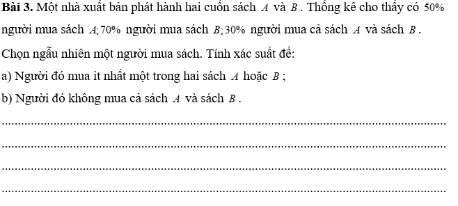 PHIẾU HỌC TẬP 1                              BÀI 29. CÔNG THỨC CỘNG XÁC SUẤTBài 1. Lớp 11A của một trường có 40 học sinh, trong đó có 14 bạn thích nhạc cổ điển, 13 bạn thích nhạc trẻ và 5 bạn thích cả nhạc cổ điển và nhạc trẻ. Chọn ngẫu nhiên một bạn trong lớp. Tính xác suất để:a) Bạn đó thích nhạc cổ điển hoặc nhạc trẻ;b) Bạn đó không thích cả nhạc cổ điển và nhạc trẻ............................................................................................................................................................................................................................................................................................................................................................................................................................Bài 2. Một khu phố có 50 hộ gia đình nuôi chó hoặc nuôi mèo, trong đó có 18 hộ nuôi chó, 16 hộ nuôi mèo và 7 hộ nuôi cả chó và mèo. Chọn ngẫu nhiên một hộ trong khu phố trên. Tính xác suất để:a) Hộ đó nuôi chó hoặc nuôi mèo;b) Hộ đó không nuôi cả chó và mèo............................................................................................................................................................................................................................................................................................................................................................................................................................PHIẾU HỌC TẬP 2