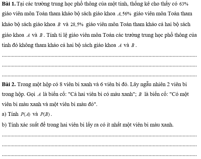 PHIẾU HỌC TẬP 1                              BÀI 29. CÔNG THỨC CỘNG XÁC SUẤTBài 1. Lớp 11A của một trường có 40 học sinh, trong đó có 14 bạn thích nhạc cổ điển, 13 bạn thích nhạc trẻ và 5 bạn thích cả nhạc cổ điển và nhạc trẻ. Chọn ngẫu nhiên một bạn trong lớp. Tính xác suất để:a) Bạn đó thích nhạc cổ điển hoặc nhạc trẻ;b) Bạn đó không thích cả nhạc cổ điển và nhạc trẻ............................................................................................................................................................................................................................................................................................................................................................................................................................Bài 2. Một khu phố có 50 hộ gia đình nuôi chó hoặc nuôi mèo, trong đó có 18 hộ nuôi chó, 16 hộ nuôi mèo và 7 hộ nuôi cả chó và mèo. Chọn ngẫu nhiên một hộ trong khu phố trên. Tính xác suất để:a) Hộ đó nuôi chó hoặc nuôi mèo;b) Hộ đó không nuôi cả chó và mèo............................................................................................................................................................................................................................................................................................................................................................................................................................PHIẾU HỌC TẬP 2