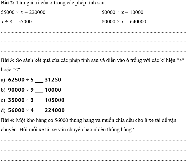 PHIẾU HỌC TẬP 1BÀI 72: LUYỆN TẬP CHUNGBài 1: Một nhà kho chứa 58000 hộp khẩu trang và muốn chia đều cho 9 xe tải để vận chuyển đến các bệnh viện. Sau khi chia xong, nhà kho lại nhận thêm 2 lô hàng mới, mỗi lô có số lượng khẩu trang bằng tổng số khẩu trang đã được chia cho 1 xe tải trước đó. Hỏi sau khi nhận thêm 2 lô hàng, tổng số khẩu trang sẽ là bao nhiêu?      ................................................................................................................................................................................................................................................................................................................................................................................................................................................................................................................................................................ Bài 2: Sắp xếp các kết quả phép tính sau theo thứ tự từ bé đến lớn:31400 x 2                                50 000 : 588600 : 8                                66 600 : 4................................................................................................................................................................................................................................................................................................................................................................................................................................................................................................................................................................Bài 3: Trong các phép tính sau, hãy tìm giá trị nhỏ nhất và lớn nhất:28000 x 3                                    68000 : 853000 x 4                                    66000 : 4.............................................................................................................................................................................................................................................................................................................................................................................................................................................................................................................................................................…PHIẾU HỌC TẬP 2