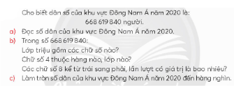 HOẠT ĐỘNG HÌNH THÀNH KIẾN THỨCHoạt động 1. Khám pháGV đặt câu hỏi hướng dẫn học sinh tìm hiểu: Làm theo mẫu.+ Bảng gồm mấy cột, nội dung mỗi cột là gì? + Bảng gồm mấy hàng, mỗi hàng là một câu. Sản phẩm dự kiến:+ Bảng gồm 3 cột: Đọc số, Viết số, Viết số thành tổng theo các hàng + Bảng gồm 5 mấy hàng.Hoạt động 2. Hoạt động GV đưa ra câu hỏi: Sản phẩm dự kiến:a) Dân số khu vực Đông Nam Á năm 2020 là:Sáu trăm sáu mươi tám triệu sáu trăm mười chín nghìn tám trăm bốn mươi người.b) Trong số 668 619 840:Lớp triệu gồm các chữ số: 6, 6 và 8.Chữ số 4 thuộc hàng chục, lớp đơn vị.Các chữ số 8 kể từ trái sang phải lần lượt có giá trị là: 8 triệu, 8 trăm (hay 8 000 000, 800).c) Làm tròn số 668 619 840 đến hàng nghìn thì được số 668 620 000.…HOẠT ĐỘNG LUYỆN TẬPTừ nội dung bài học,GV yêu cầu HS hoàn thành các bài tập trắc nghiệm sau:Câu 1: Giá trị của biểu thức  là:A. 46902B. 46912C. 45912D. 46812Câu 2: Nếu a = 2900 thì giá trị của biểu thức a + 100 là:A. 5000B. 4000C. 2000D. 3000Câu 3: Số tự nhiên x thỏa mãn 124 + (118 – x) = 125 là:A. x = 1B. x = 367C. x = 117D. x = 119 Sản phẩm dự kiến:Câu 1: BCâu 2: DCâu 3: CHOẠT ĐỘNG VẬN DỤNG