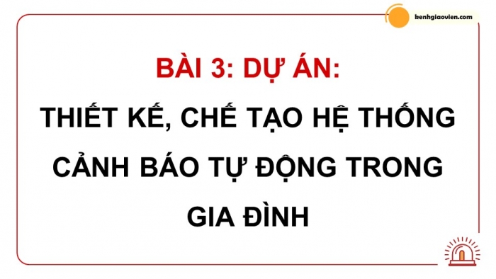 Giáo án điện tử chuyên đề công nghệ 12 điện - điện tử kết nối bài 3: Dự án thiết kế, chế tạo hệ thống cảnh báo tự động trong gia đình