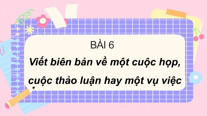 Giáo án PPT Ngữ văn 6 chân trời Bài 6: Viết biên bản về một cuộc họp, cuộc thảo luận hay một vụ việc