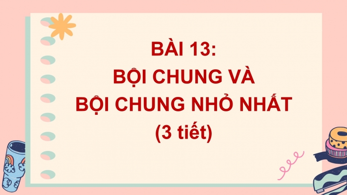 Giáo án PPT Toán 6 cánh diều Bài 13: Bội chung và bội chung nhỏ nhất