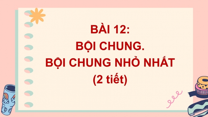 Giáo án PPT Toán 6 kết nối Bài 12: Bội chung. Bội chung nhỏ nhất