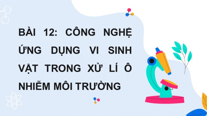 Giáo án điện tử chuyên đề Sinh học 10 chân trời Bài 12: Công nghệ ứng dụng vi sinh vật trong xử lí ô nhiễm môi trường